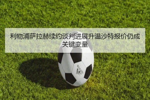 利物浦萨拉赫续约谈判进展升温沙特报价仍成关键变量