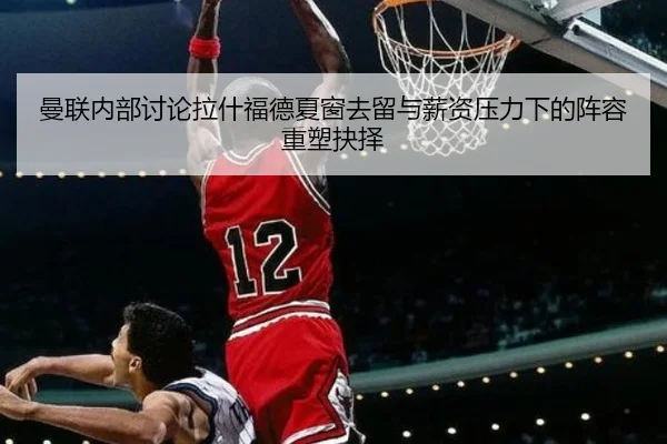 曼联内部讨论拉什福德夏窗去留与薪资压力下的阵容重塑抉择