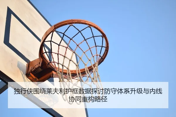 独行侠围绕莱夫利护框数据探讨防守体系升级与内线协同重构路径