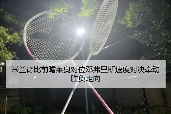 米兰德比前瞻莱奥对位邓弗里斯速度对决牵动胜负走向