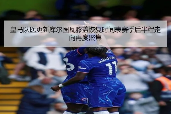 皇马队医更新库尔图瓦膝盖恢复时间表赛季后半程走向再度聚焦
