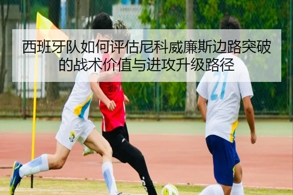 西班牙队如何评估尼科威廉斯边路突破的战术价值与进攻升级路径