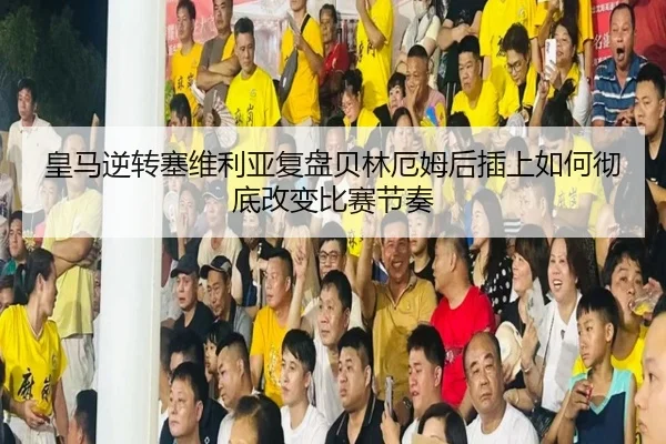 皇马逆转塞维利亚复盘贝林厄姆后插上如何彻底改变比赛节奏