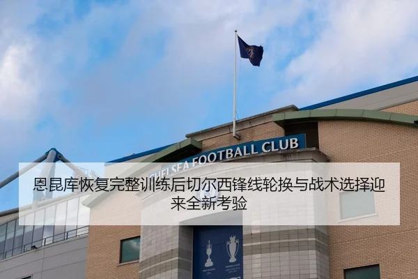 恩昆库恢复完整训练后切尔西锋线轮换与战术选择迎来全新考验